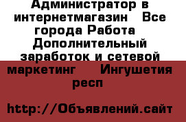 Администратор в интернетмагазин - Все города Работа » Дополнительный заработок и сетевой маркетинг   . Ингушетия респ.